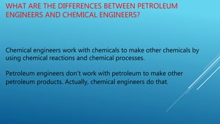 WHAT ARE THE DIFFERENCES BETWEEN PETROLEUM
ENGINEERS AND CHEMICAL ENGINEERS?
Chemical engineers work with chemicals to make other chemicals by
using chemical reactions and chemical processes.
Petroleum engineers don't work with petroleum to make other
petroleum products. Actually, chemical engineers do that.
 
