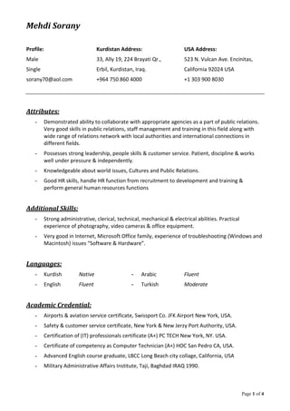 Mehdi Sorany
Page 1 of 4
Profile: Kurdistan Address: USA Address:
Male 33, Ally 19, 224 Brayati Qr., 523 N. Vulcan Ave. Encinitas,
Single Erbil, Kurdistan, Iraq. California 92024 USA
sorany70@aol.com +964 750 860 4000 +1 303 900 8030
Attributes:
- Demonstrated ability to collaborate with appropriate agencies as a part of public relations.
Very good skills in public relations, staff management and training in this field along with
wide range of relations network with local authorities and international connections in
different fields.
- Possesses strong leadership, people skills & customer service. Patient, discipline & works
well under pressure & independently.
- Knowledgeable about world issues, Cultures and Public Relations.
- Good HR skills, handle HR function from recruitment to development and training &
perform general human resources functions
Additional Skills:
- Strong administrative, clerical, technical, mechanical & electrical abilities. Practical
experience of photography, video cameras & office equipment.
- Very good in Internet, Microsoft Office family, experience of troubleshooting (Windows and
Macintosh) issues “Software & Hardware”.
Languages:
- Kurdish Native - Arabic Fluent
- English Fluent - Turkish Moderate
Academic Credential:
- Airports & aviation service certificate, Swissport Co. JFK Airport New York, USA.
- Safety & customer service certificate, New York & New Jerzy Port Authority, USA.
- Certification of (IT) professionals certificate (A+) PC TECH New York, NY. USA.
- Certificate of competency as Computer Technician (A+) HOC San Pedro CA, USA.
- Advanced English course graduate, LBCC Long Beach city collage, California, USA
- Military Administrative Affairs Institute, Taji, Baghdad IRAQ 1990.
 