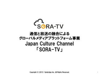 通信と放送の融合による
グローバルメディアプラットフォーム事業
Japan  Culture  Channel
「SORA-TV」
Copyright  ©  2013　Synbridge  Inc.  All  Rights  Reserved.   1	
 