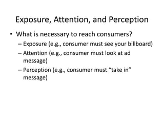 Exposure, Attention, and Perception What is necessary to reach consumers? Exposure (e.g., consumer must see your billboard) Attention (e.g., consumer must look at ad message) Perception (e.g., consumer must “take in” message) 