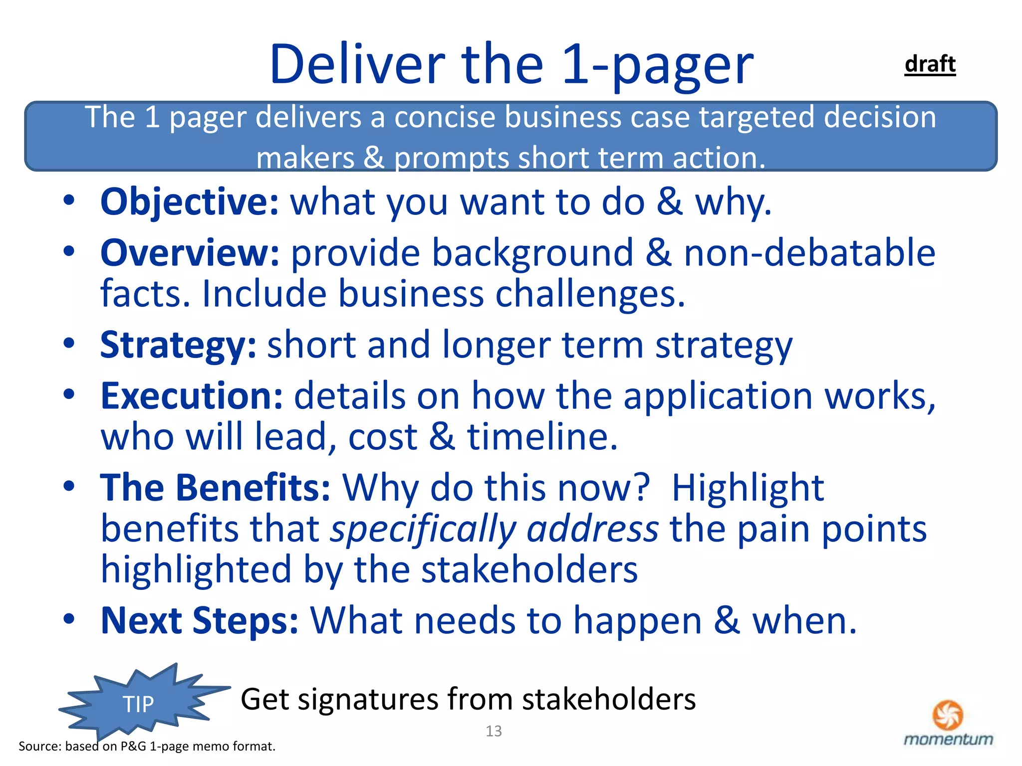 Deliver the 1-pager            draft

          The 1 pager delivers a concise business case targeted decision
                      makers & prompts short term action.
      • Objective: what you want to do & why.
      • Overview: provide background & non-debatable
        facts. Include business challenges.
      • Strategy: short and longer term strategy
      • Execution: details on how the application works,
        who will lead, cost & timeline.
      • The Benefits: Why do this now? Highlight
        benefits that specifically address the pain points
        highlighted by the stakeholders
      • Next Steps: What needs to happen & when.
                TIP               Get signatures from stakeholders
                                                   13
Source: based on P&G 1-page memo format.
 