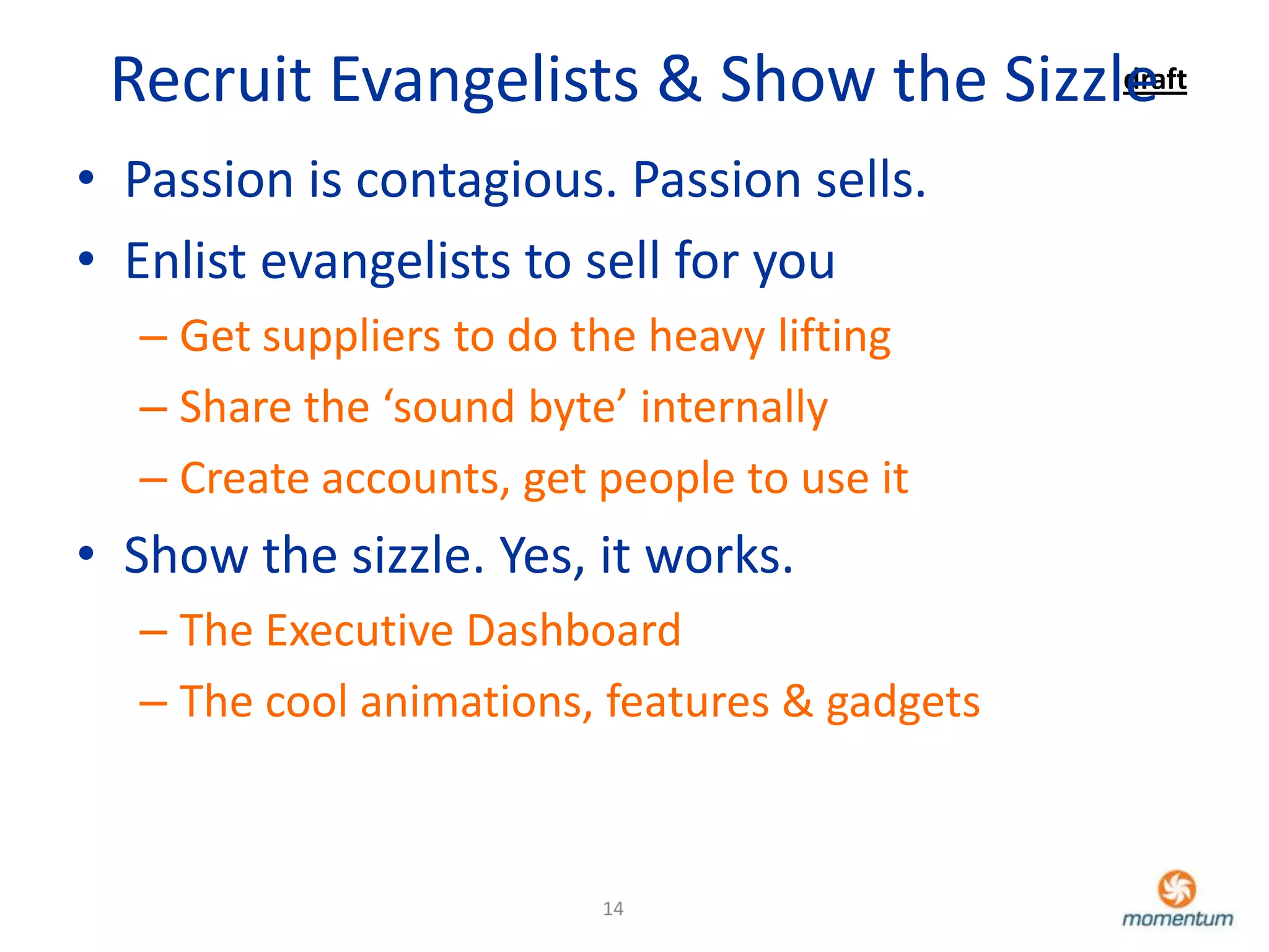 Recruit Evangelists & Show the Sizzle
                                     draft


• Passion is contagious. Passion sells.
• Enlist evangelists to sell for you
  – Get suppliers to do the heavy lifting
  – Share the ‘sound byte’ internally
  – Create accounts, get people to use it
• Show the sizzle. Yes, it works.
  – The Executive Dashboard
  – The cool animations, features & gadgets



                         14
 