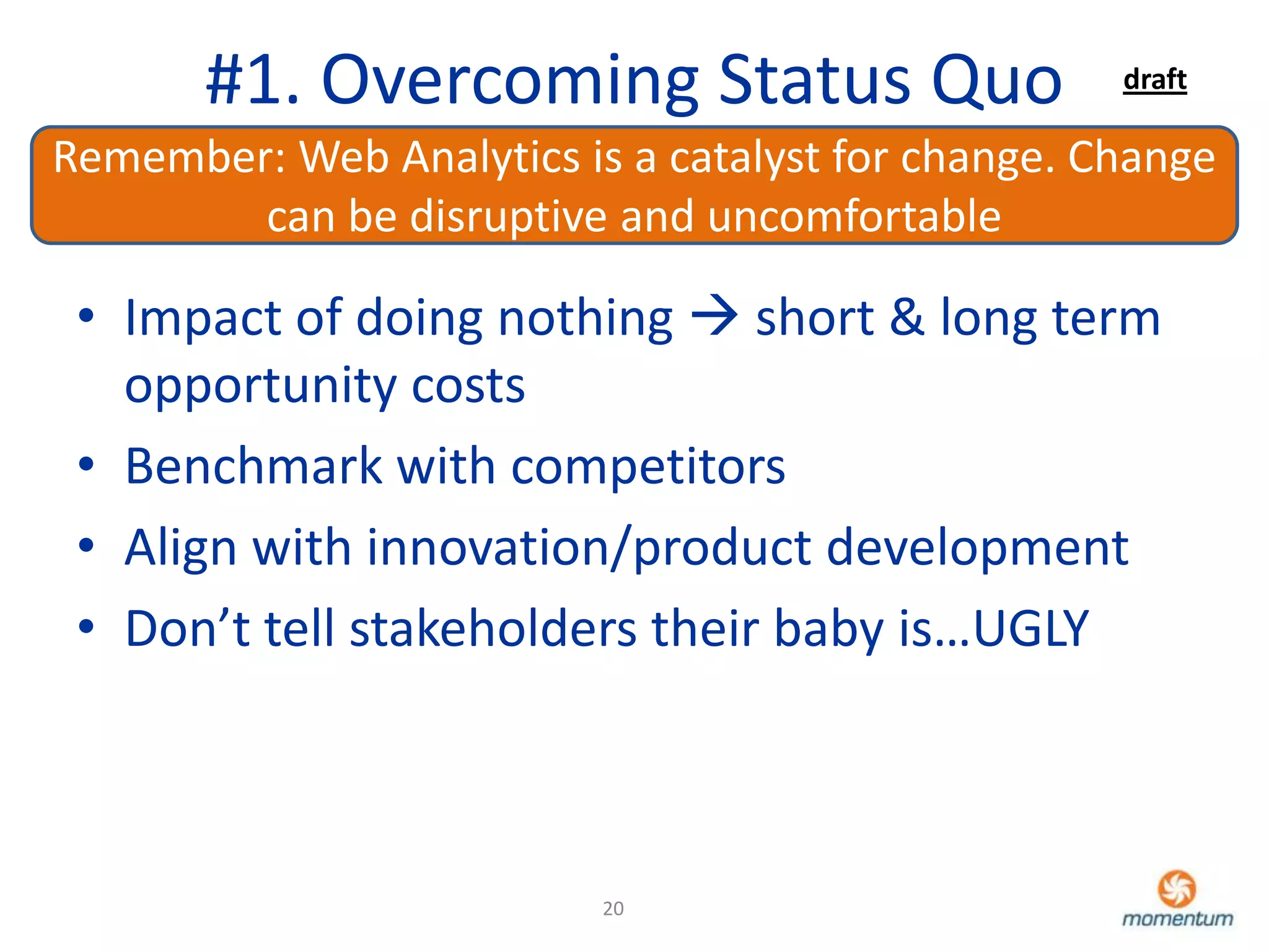 #1. Overcoming Status Quo                   draft

Remember: Web Analytics is a catalyst for change. Change
        can be disruptive and uncomfortable

 • Impact of doing nothing  short & long term
   opportunity costs
 • Benchmark with competitors
 • Align with innovation/product development
 • Don’t tell stakeholders their baby is…UGLY



                          20
 