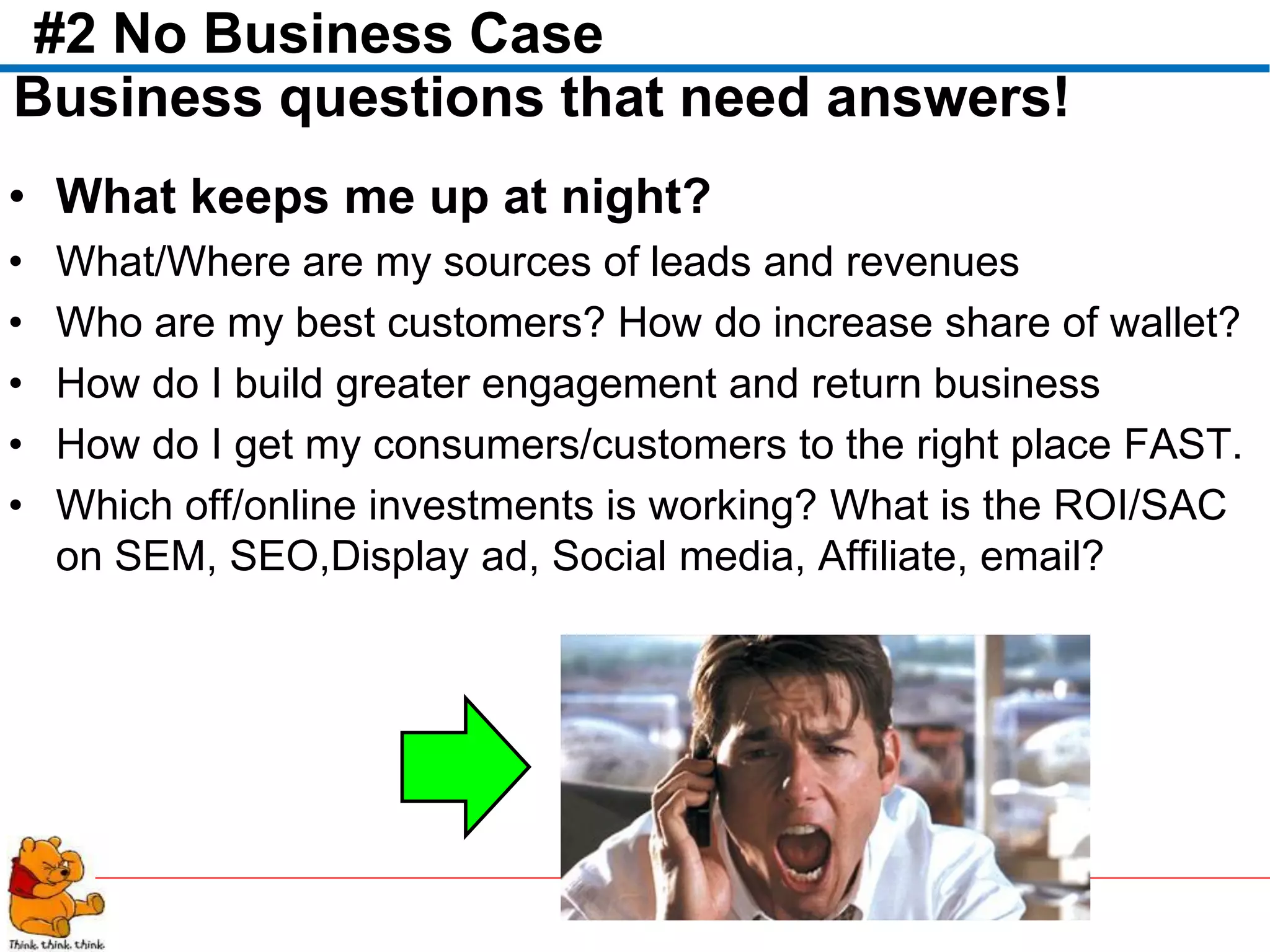 #2 No Business Case
Business questions that need answers!
• What keeps me up at night?
•   What/Where are my sources of leads and revenues
•   Who are my best customers? How do increase share of wallet?
•   How do I build greater engagement and return business
•   How do I get my consumers/customers to the right place FAST.
•   Which off/online investments is working? What is the ROI/SAC
    on SEM, SEO,Display ad, Social media, Affiliate, email?
 