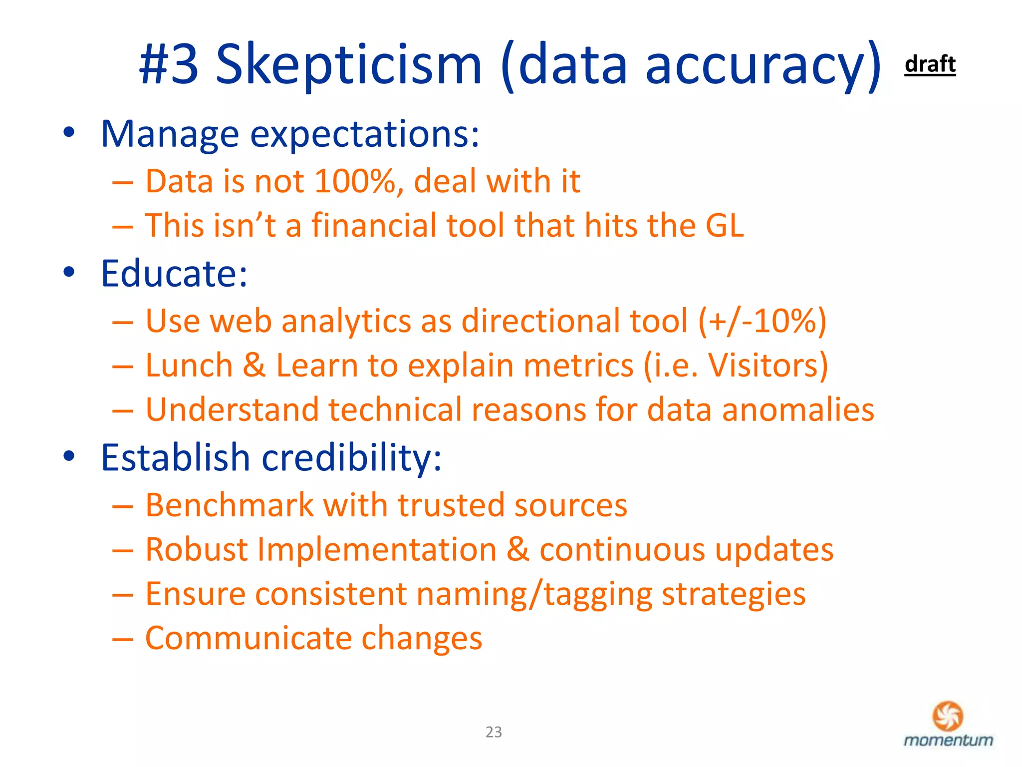 #3 Skepticism (data accuracy)                    draft

• Manage expectations:
   – Data is not 100%, deal with it
   – This isn’t a financial tool that hits the GL
• Educate:
   – Use web analytics as directional tool (+/-10%)
   – Lunch & Learn to explain metrics (i.e. Visitors)
   – Understand technical reasons for data anomalies
• Establish credibility:
   –   Benchmark with trusted sources
   –   Robust Implementation & continuous updates
   –   Ensure consistent naming/tagging strategies
   –   Communicate changes

                              23
 