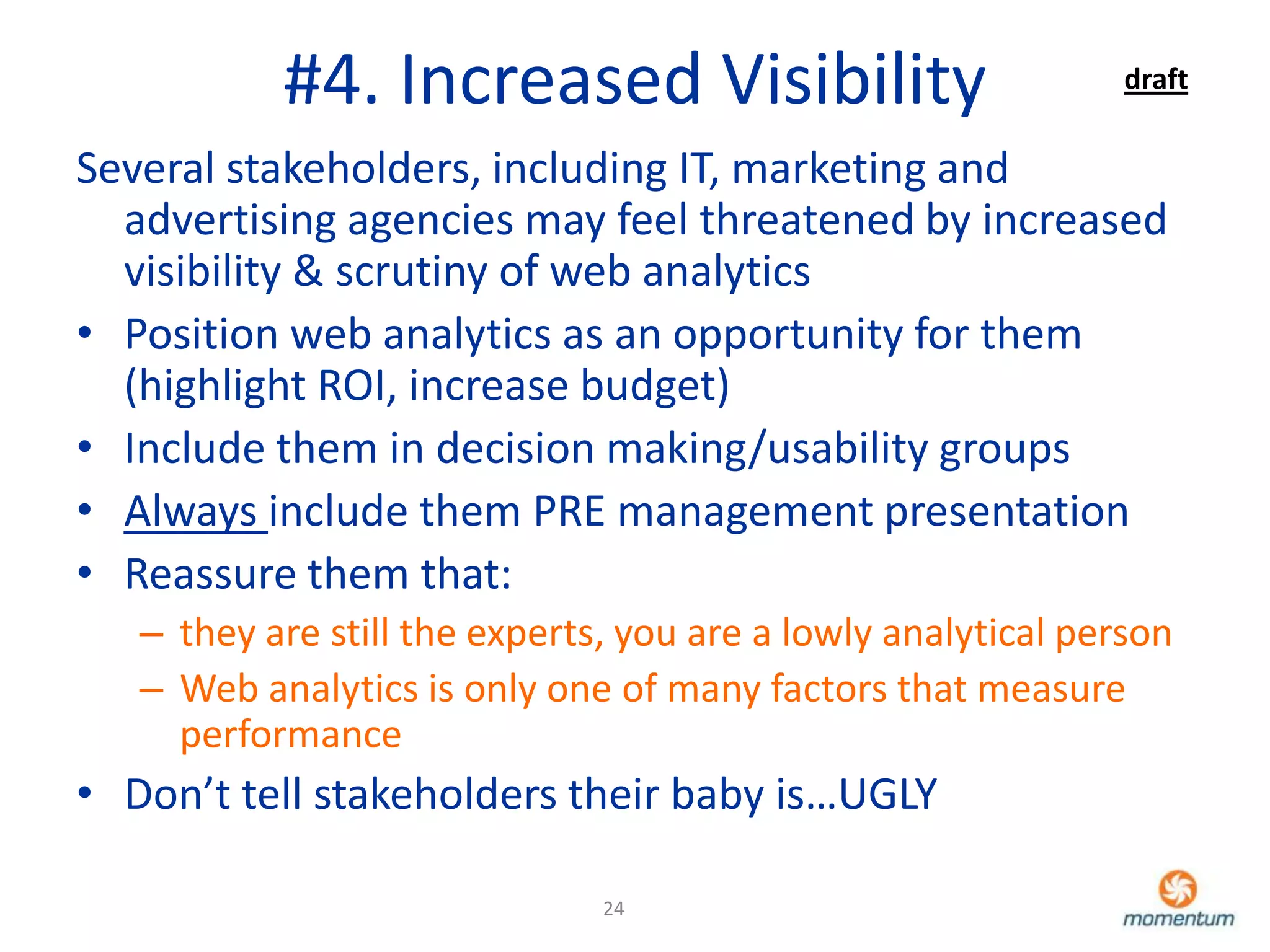 #4. Increased Visibility                            draft

Several stakeholders, including IT, marketing and
  advertising agencies may feel threatened by increased
  visibility & scrutiny of web analytics
• Position web analytics as an opportunity for them
  (highlight ROI, increase budget)
• Include them in decision making/usability groups
• Always include them PRE management presentation
• Reassure them that:
   – they are still the experts, you are a lowly analytical person
   – Web analytics is only one of many factors that measure
     performance
• Don’t tell stakeholders their baby is…UGLY

                               24
 