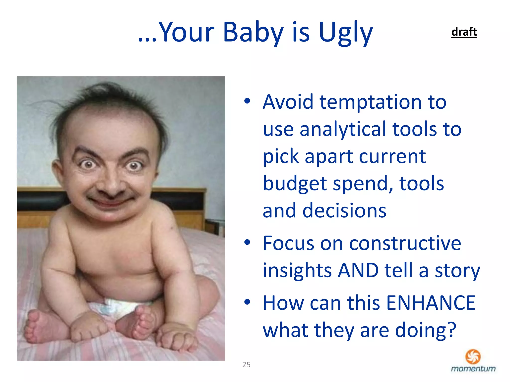 …Your Baby is Ugly             draft




        • Avoid temptation to
          use analytical tools to
          pick apart current
          budget spend, tools
          and decisions
        • Focus on constructive
          insights AND tell a story
        • How can this ENHANCE
          what they are doing?
        25
 