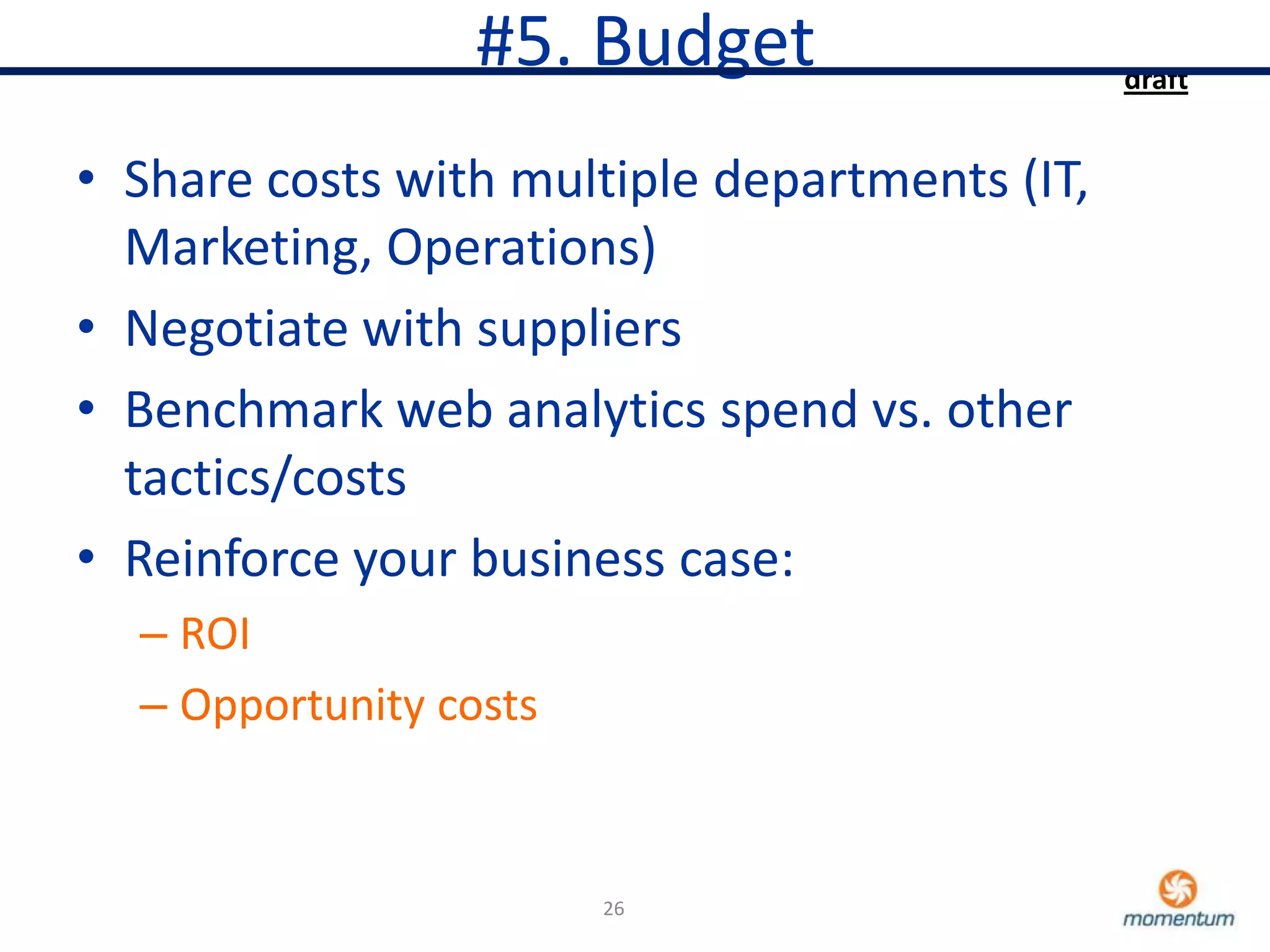 #5. Budget                   draft


• Share costs with multiple departments (IT,
  Marketing, Operations)
• Negotiate with suppliers
• Benchmark web analytics spend vs. other
  tactics/costs
• Reinforce your business case:
  – ROI
  – Opportunity costs


                        26
 