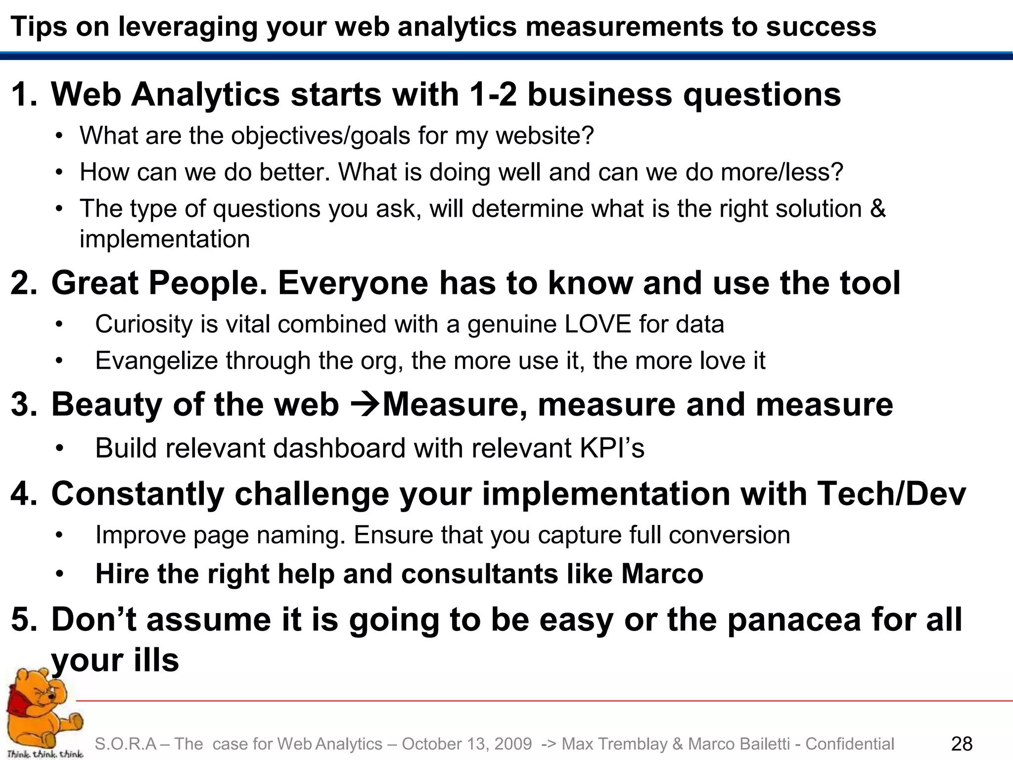 Tips on leveraging your web analytics measurements to success

1. Web Analytics starts with 1-2 business questions
   • What are the objectives/goals for my website?
   • How can we do better. What is doing well and can we do more/less?
   • The type of questions you ask, will determine what is the right solution &
     implementation
2. Great People. Everyone has to know and use the tool
   •   Curiosity is vital combined with a genuine LOVE for data
   •   Evangelize through the org, the more use it, the more love it
3. Beauty of the web Measure, measure and measure
   •   Build relevant dashboard with relevant KPI’s
4. Constantly challenge your implementation with Tech/Dev
   •   Improve page naming. Ensure that you capture full conversion
   •   Hire the right help and consultants like Marco
5. Don’t assume it is going to be easy or the panacea for all
   your ills

       S.O.R.A – The case for Web Analytics – October 13, 2009 -> Max Tremblay & Marco Bailetti - Confidential   28
 