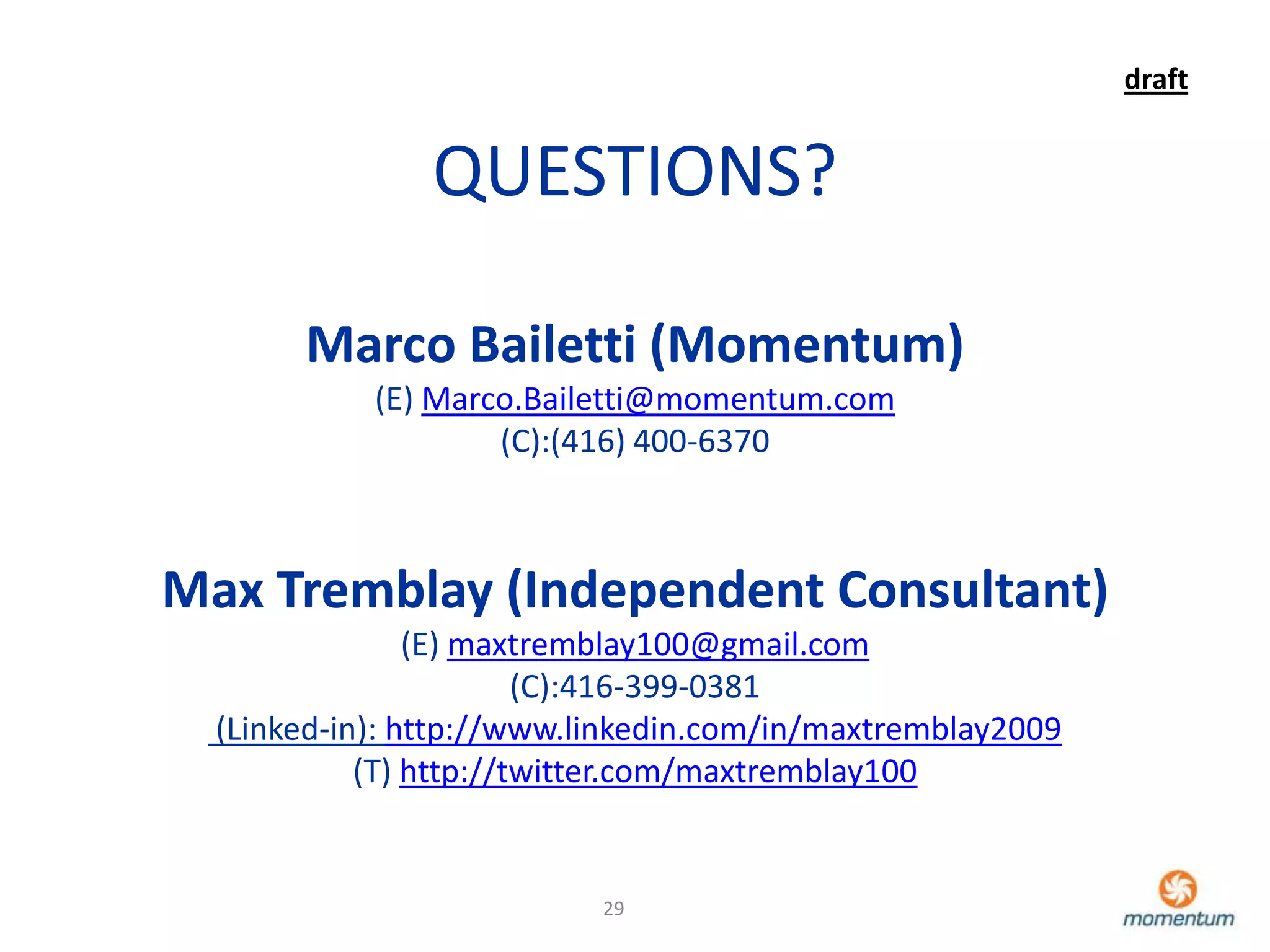 draft


                QUESTIONS?

       Marco Bailetti (Momentum)
            (E) Marco.Bailetti@momentum.com
                    (C):(416) 400-6370



Max Tremblay (Independent Consultant)
                (E) maxtremblay100@gmail.com
                        (C):416-399-0381
  (Linked-in): http://www.linkedin.com/in/maxtremblay2009
            (T) http://twitter.com/maxtremblay100


                           29
 
