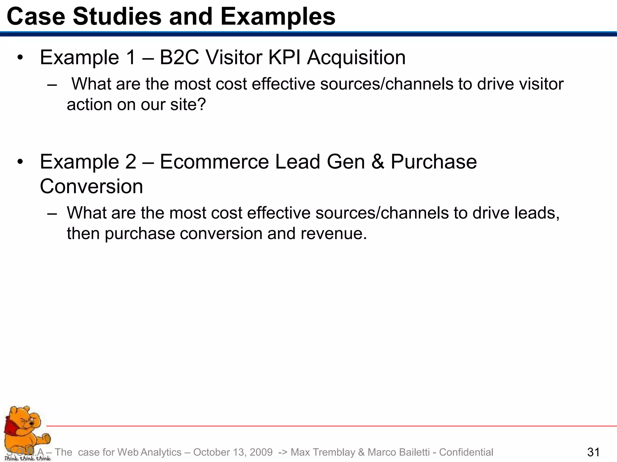 Case Studies and Examples
  • Example 1 – B2C Visitor KPI Acquisition
        – What are the most cost effective sources/channels to drive visitor
          action on our site?


  • Example 2 – Ecommerce Lead Gen & Purchase
    Conversion
        – What are the most cost effective sources/channels to drive leads,
          then purchase conversion and revenue.




S.O.R.A – The case for Web Analytics – October 13, 2009 -> Max Tremblay & Marco Bailetti - Confidential   31
 