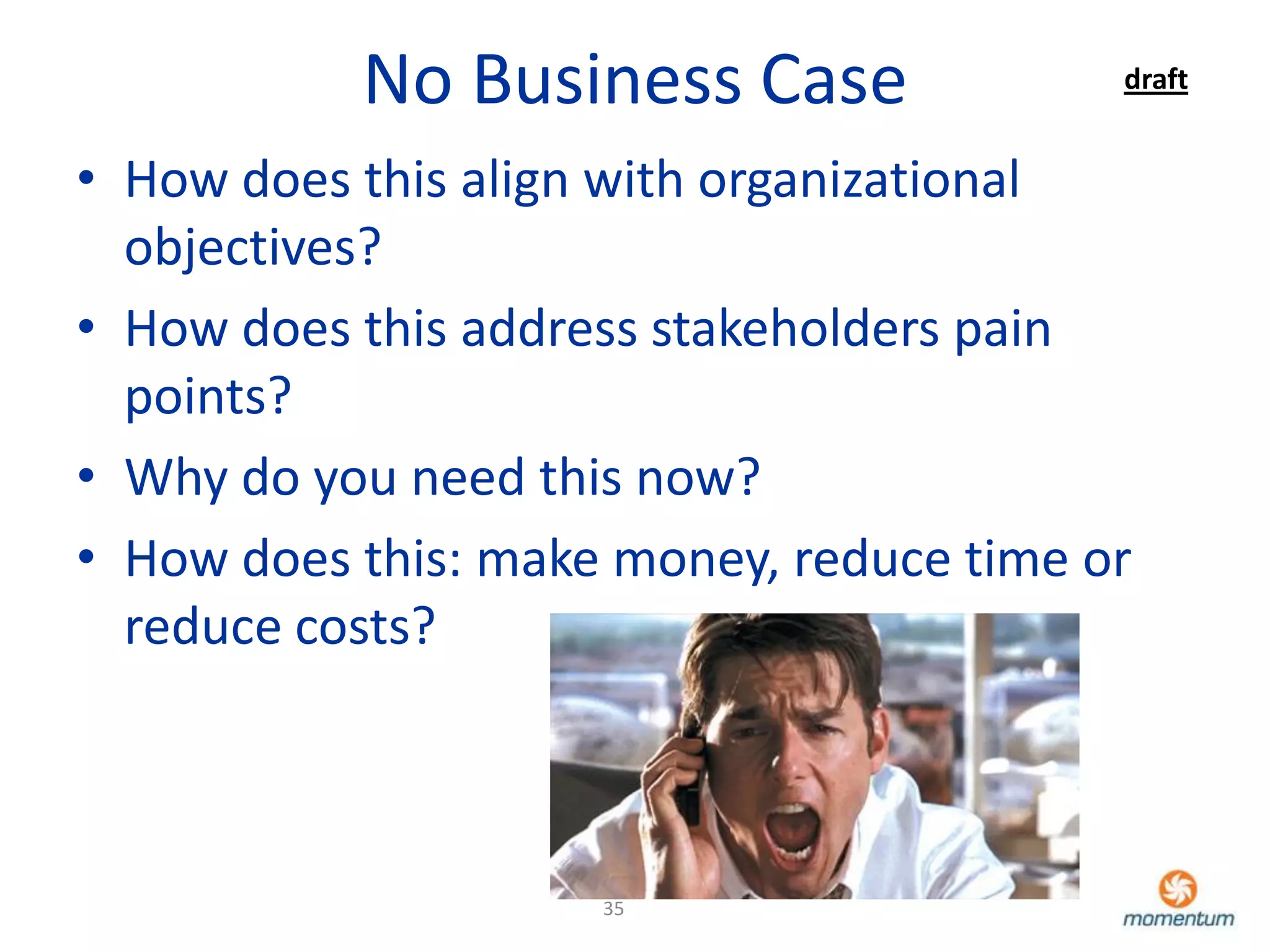 No Business Case               draft


• How does this align with organizational
  objectives?
• How does this address stakeholders pain
  points?
• Why do you need this now?
• How does this: make money, reduce time or
  reduce costs?



                     35
 