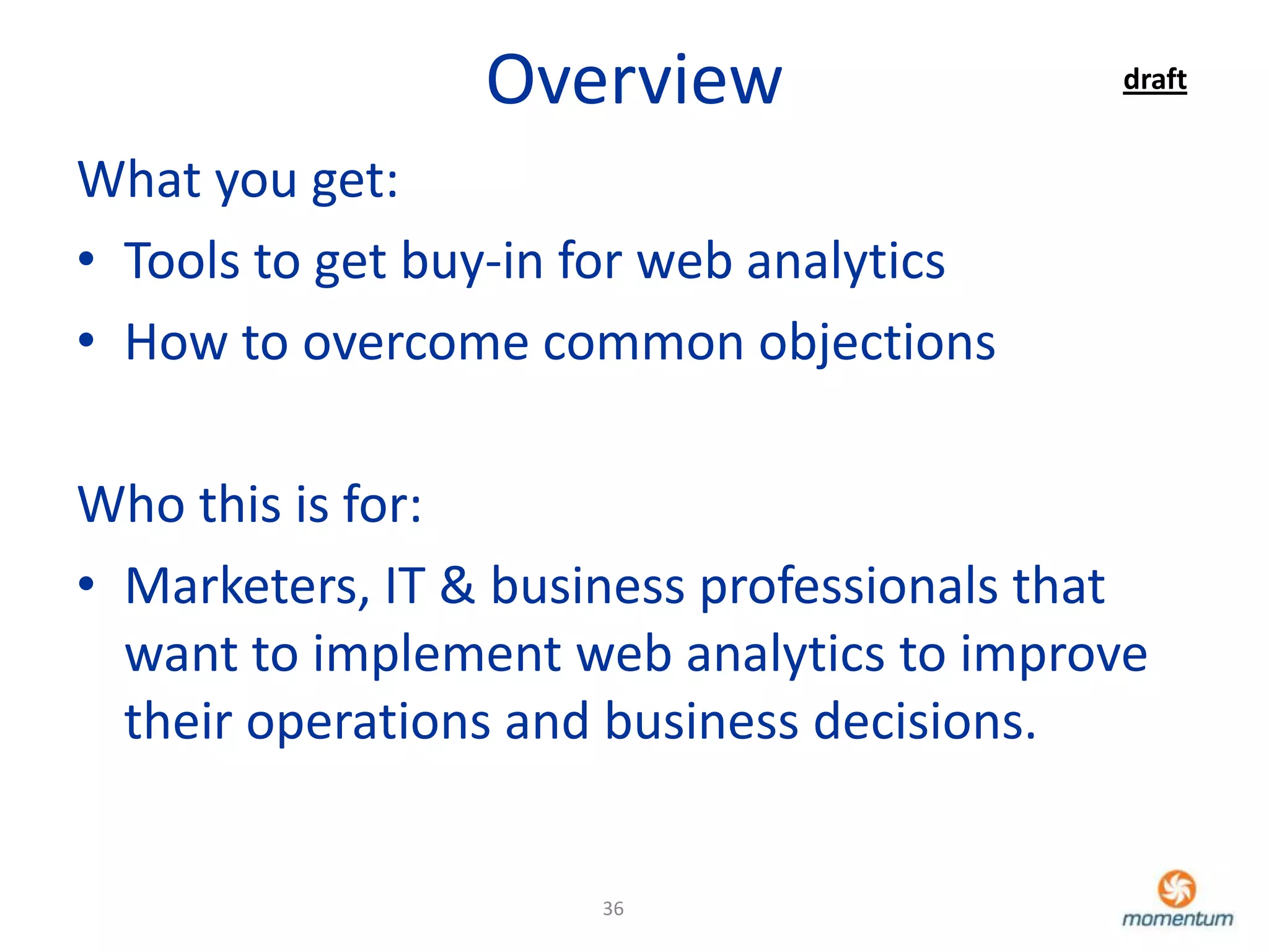 Overview                  draft


What you get:
• Tools to get buy-in for web analytics
• How to overcome common objections

Who this is for:
• Marketers, IT & business professionals that
  want to implement web analytics to improve
  their operations and business decisions.


                      36
 