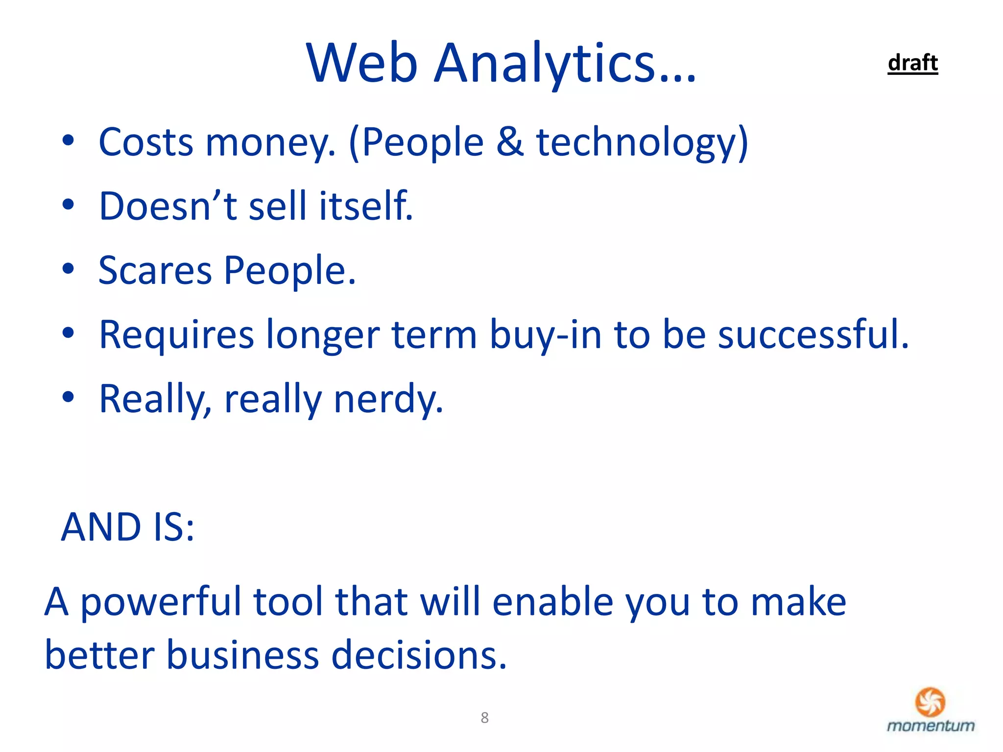 Web Analytics…                  draft


•   Costs money. (People & technology)
•   Doesn’t sell itself.
•   Scares People.
•   Requires longer term buy-in to be successful.
•   Really, really nerdy.

AND IS:
A powerful tool that will enable you to make
better business decisions.
                         8
 