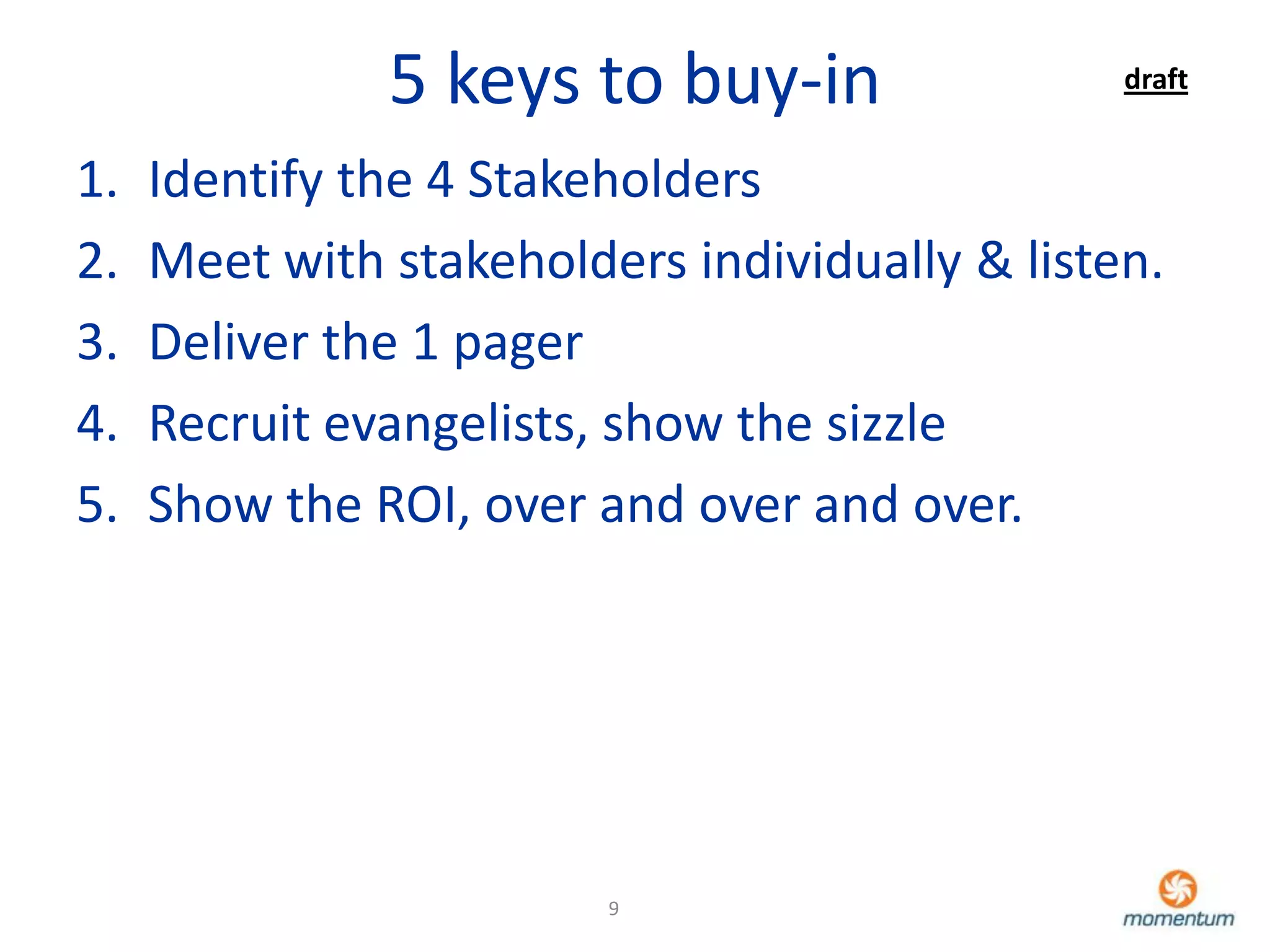 5 keys to buy-in                 draft


1.   Identify the 4 Stakeholders
2.   Meet with stakeholders individually & listen.
3.   Deliver the 1 pager
4.   Recruit evangelists, show the sizzle
5.   Show the ROI, over and over and over.




                         9
 