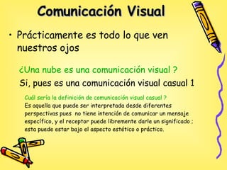 Comunicación Visual   Prácticamente es todo lo que ven nuestros ojos  ¿Una  nube es una comunicación visual ? Si, pues es una comunicación visual casual 1 Cuál sería la definición de comunicación visual casual ? Es aquella que puede ser interpretada desde diferentes perspectivas pues  no tiene intención de comunicar un mensaje específico, y el receptor puede libremente darle un significado ; esta puede estar bajo el aspecto estético o práctico.   