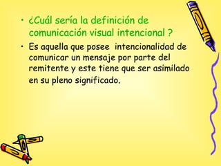 ¿Cuál sería la definición de comunicación visual intencional ? Es aquella que posee  intencionalidad de comunicar un mensaje por parte del remitente y este tiene que ser asimilado  en su pleno significado .   