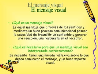¿Qué es un mensaje visual? Es aquel mensaje que a través de los sentidos y mediante un buen proceso comunicacional poseen  la capacidad de trasmitir un contenido y generar una reacción, una respuesta en el receptor. ¿Qué es necesario para que un mensaje visual sea interpretado correctamente? Se necesita  tener una  mirada reflexiva sobre lo que desea comunicar el mensaje, y un buen soporte visual. El mensaje visual  