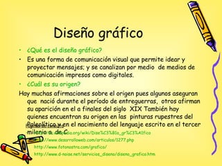 Diseño gráfico  ¿Qué es el diseño gráfico? Es una forma de comunicación visual que permite idear y proyectar mensajes; y se canalizan por medio  de medios de comunicación impresos como digitales. ¿Cuál es su origen? Hay muchas afirmaciones sobre el origen pues algunos aseguran  que  nació durante el período de entreguerras,  otros afirman su aparición en el a finales del siglo  XIX También hay quienes encuentran su origen en las  pinturas rupestres del Paleolítico y en el nacimiento del lenguaje escrito en el tercer milenio a. de C. Páginas de consulta http:// es.wikipedia.org / wiki / Dise%C3 %B1o_ gr%C3 %A1fico http://www.desarrolloweb.com/articulos/1277.php http://www.fotonostra.com/grafico/ http:// www.d - noise.net / servicios_diseno / diseno_grafico.htm 