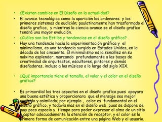 ¿ Existen cambios en El Diseño en la actualidad? El avance tecnológico como la aparición los ordenares  y los primeros sistemas de audición; paulatinamente han trasformado el diseño grafico,  y mientras la ciencia avance se el diseño grafico tendrá una mayor evolución. ¿Cuáles son los Estilos y tendencias en el diseño gráfico?   Hay una tendencia hacia la experimentación gráfica y  el minimalismo, es una tendencia surgida en Estados Unidos, en la década de los cincuenta. El minimalismo es la sencillez en su máximo esplendor, marcando  profundamente a las bases de creatividad de arquitectos, escultores, pintores y demás diseñadores, incluso a los músicos a lo largo del siglo XIX. ¿Qué importancia tiene el tamaño, el valor y el color  en el diseño gráfico? Es primordial los tres aspectos en el diseño grafico pues  apoyara una buena estética y proporcionara  que el mensaje sea mejor recibido y asimilado; por ejemplo ,  color es  fundamental en el diseño gráfico, y todavía mas en el diseño web, pues se dispone de muy poco espacio y  tiempo para poder expresar el alma de un sitio y captar adecuadamente la atención de receptor, y el color es la primera forma de comunicación entre una página Web y el usuario.  
