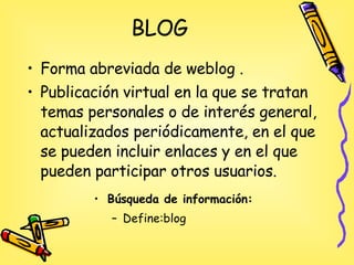 BLOG Forma abreviada de weblog .  Publicación virtual en la que se tratan temas personales o de interés general, actualizados periódicamente, en el que se pueden incluir enlaces y en el que pueden participar otros usuarios. Búsqueda de información: Define:blog 