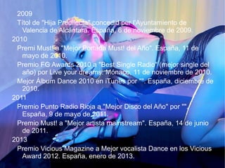 2009
Títol de "Hija Predilecta" concedid per l'Ayuntamiento de
Valencia de Alcántara. España, 6 de noviembre de 2009.
2010
Premi Must! a "Mejor Portada Must! del Año". España, 11 de
mayo de 2010.
Premio FG Awards 2010 a "Best Single Radio" (mejor single del
año) por Live your dreams. Mónaco, 11 de noviembre de 2010.
Mejor Álbum Dance 2010 en iTunes por "". España, diciembre de
2010.
2011
Premio Punto Radio Rioja a "Mejor Disco del Año" por "".
España, 9 de mayo de 2011.
Premio Must! a "Mejor artista mainstream". España, 14 de junio
de 2011.
2013
Premio Vicious Magazine a Mejor vocalista Dance en los Vicious
Award 2012. España, enero de 2013.
 