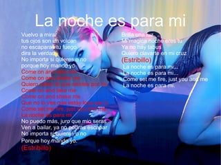 La noche es para mi
Vuelvo a mirar
tus ojos son un volcan
no escaparas tu fuego
dira la verdad
No importa si quieres o no
porque hoy mando yo
Come on and take me
Come on and shake me
Quiero saber lo que sientes por mi
Come on and take me
Come on and shake me
Que no lo ves que estoy loca por ti
Come set me fire, just you and me
La noche es para mi.
No puedo más, juro que mio seras
Ven a bailar, ya no podras escapar
No importa si quieres o no
Porque hoy mando yo.
(Estribillo)
Brilla una luz
Mi magica noche eres tu
Ya no hay tabus
Quiero clavarte en mi cruz
(Estribillo)
La noche es para mi...
La noche es para mi...
Come set me fire, just you and me
La noche es para mi.
 