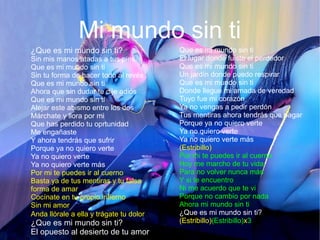 Mi mundo sin ti
¿Que es mi mundo sin ti?
Sin mis manos atadas a tus pies
Que es mi mundo sin ti
Sin tu forma de hacer todo al revés
Que es mi mundo sin ti
Ahora que sin dudar te dije adiós
Que es mi mundo sin ti
Alejar este abismo entre los dos
Márchate y llora por mi
Que has perdido tu oprtunidad
Me engañaste
Y ahora tendrás que sufrir
Porque ya no quiero verte
Ya no quiero verte
Ya no quiero verte más
Por mi te puedes ir al cuerno
Basta ya de tus mentiras y tu falsa
forma de amar
Cocínate en tu propio infierno
Sin mi amor
Anda llórale a ella y trágate tu dolor
¿Que es mi mundo sin ti?
El opuesto al desierto de tu amor
Que es mi mundo sin ti
El lugar donde fuiste el perdedor
Que es mi mundo sin ti
Un jardín donde puedo respirar
Que es mi mundo sin ti
Donde llegue mi amada de veredad
Tuyo fue mi corazón
Ya no vengas a pedir perdón
Tus mentiras ahora tendrás que pagar
Porque ya no quiero verte
Ya no quiero verte
Ya no quiero verte más
(Estribillo)
Por mi te puedes ir al cuerno
Hoy me marcho de tu vida
Para no volver nunca más
Y si te encuentro
Ni me acuerdo que te vi
Porque no cambio por nada
Ahora mi mundo sin ti
¿Que es mi mundo sin ti?
(Estribillo)(Estribillo)x3
 