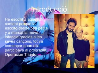 Introducció
He escollit a aquesta
cantant perquè la
escolto desde ben petita
y a marcat la meva
infància graciès a les
seves cançons, tot va
començar quan ella
participava al programa
Operación Triunfo.
 
