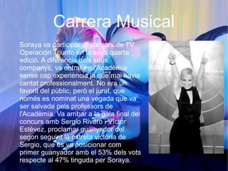 Carrera Musical
Soraya va participar al concurs de TV
Operación Triunfo en la seva quarta
edició. A diferència dels seus
companys, va entrar en l'Acadèmia
sense cap experiència ja que mai havia
cantat professionalment. No era un
favorit del públic, però el jurat, que
només es nominat una vegada que va
ser salvada pels professors de
l'Acadèmia. Va arribar a la gala final del
concurs amb Sergio Rivero i Víctor
Estévez, proclamar guanyador del
segon seguint la estreta victòria de
Sergio, que es va posicionar com
primer guanyador amb el 53% dels vots
respecte al 47% tinguda per Soraya.
 