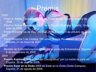 Premis
2006
Premi a “Artista Revelación 2006” de Punto Radio. España, febrero de
2006.
Premi a “Artista Revelación 2006” de la Revista Shangay. España, 26 de
junio de 2006.
Premi “Extremeños de Hoy” del Diari HOY. España, 5 de octubre de 2006.
2007
Premi Números 1 de Cadena 100 como “Solista Revelación del Año”.
España, 21 de mayo de 2007
2008
Medalla de Extremadura concedida por la Junta de Extremadura. España,
8 de septiembre de 2008.
2009
Premio Kapital al "Mejor Trabajo Discográfico" por La noche es para mi.
España, 26 de abril de 2009.
Premio Estar en la Onda 2009 de Estar en la Onda (Onda Campus).
España, 21 de agosto de 2009.
 