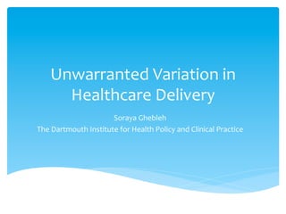 Unwarranted	
  Variation	
  in	
  
Healthcare	
  Delivery	
  
Soraya	
  Ghebleh	
  
The	
  Dartmouth	
  Institute	
  for	
  Health	
  Policy	
  and	
  Clinical	
  Practice	
  
 