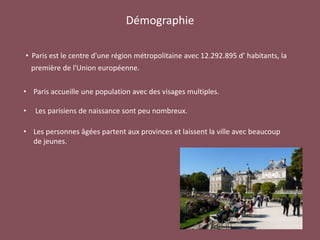 Démographie
• Paris est le centre d'une région métropolitaine avec 12.292.895 d’ habitants, la
première de l'Union européenne.
• Paris accueille une population avec des visages multiples.
• Les parisiens de naissance sont peu nombreux.
• Les personnes âgées partent aux provinces et laissent la ville avec beaucoup
de jeunes.
 