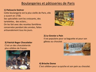 1) Patisserie Stohrer
Cette boulangerie est la plus vieille de Paris, elle
a ouvert en 1730.
Ses spécialités sont les croissants, des
tartelettes, des eclairs…
On les fait avec des recettes familières
conservées pendant des années, faites
artisanalement tous les jours.
2) Le Grenier a Pain
Il est populaire pour sa baguette et pour son
gâteau au chocolat3) Patrick Roger Chocolatier
C'est un des chocolatiersle
plus célèbre de France.
Boulangeries et pâtisseries de Paris
4) Brioche Doree
C’est célèbre pour sa quiche et son pain au chocolat.
 