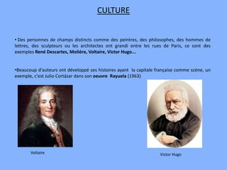 • Des personnes de champs distincts comme des peintres, des philosophes, des hommes de
lettres, des sculpteurs ou les architectes ont grandi entre les rues de Paris, ce sont des
exemples René Descartes, Moliére, Voltaire, Victor Hugo...
•Beaucoup d'auteurs ont développé ses histoires ayant la capitale française comme scène, un
exemple, c'est Julio Cortázar dans son oeuvre Rayuela (1963)
CULTURE
Voltaire Victor Hugo
 