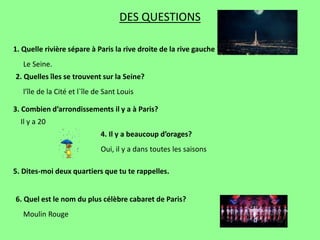 DES QUESTIONS
1. Quelle rivière sépare à Paris la rive droite de la rive gauche ?
2. Quelles îles se trouvent sur la Seine?
Le Seine.
l'île de la Cité et l`île de Sant Louis
3. Combien d’arrondissements il y a à Paris?
Il y a 20
4. Il y a beaucoup d’orages?
Oui, il y a dans toutes les saisons
6. Quel est le nom du plus célèbre cabaret de Paris?
5. Dites-moi deux quartiers que tu te rappelles.
Moulin Rouge
 