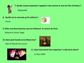 7. Quelle recette populaire s'appelle-t-elle comme le nom du film d'enfants ?
8. Quelle est la monnaie qu'ils utilisent ?
11. Quel monument très important à côté de la Seine?
9. Dites moi deux hommes qui ont influencé la culture de Paris.
10. Dans quel musée est la Mona Lisa?
Ratatouille
L’euro
Voltaire et Victor Hugo
Dans le Musée du Louvre
La Tour Eiffel
 