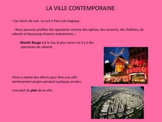 LA VILLE CONTEMPORAINE
• Les loisirs de nuit. La nuit à Paris est magique :
- Nous pouvons profiter des spectacles comme des opéras, des concerts, des théâtres, de
cabaret et beaucoup d'autres évènements..;
-Moulin Rouge est le lieu le plus connu où il y a des
spectacles de cabaret.
•Paris a réalisé des efforts pour être une ville
extrêmement propre pendant quelques années .
•une part du plan de la ville :
 