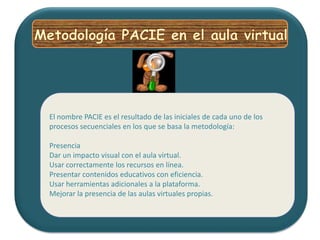 Metodología PACIE en el aula virtualEl nombre PACIE es el resultado de las iniciales de cada uno de los procesos secuenciales en los que se basa la metodología:Presencia Dar un impacto visual con el aula virtual. Usar correctamente los recursos en línea. Presentar contenidos educativos con eficiencia. Usar herramientas adicionales a la plataforma. Mejorar la presencia de las aulas virtuales propias. 
