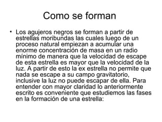 Como se forman  Los agujeros negros se forman a partir de estrellas moribundas las cuales luego de un proceso natural empiezan a acumular una enorme concentración de masa en un radio mínimo de manera que la velocidad de escape de esta estrella es mayor que la velocidad de la luz. A partir de esto la ex estrella no permite que nada se escape a su campo gravitatorio, inclusive la luz no puede escapar de ella. Para entender con mayor claridad lo anteriormente escrito es conveniente que estudiemos las fases en la formación de una estrella:  