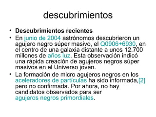 descubrimientos Descubrimientos recientes En  junio de 2004  astrónomos descubrieron un agujero negro súper masivo, el  Q0906+6930 , en el centro de una galaxia distante a unos 12.700 millones de  años luz . Esta observación indicó una rápida creación de agujeros negros súper masivos en el Universo joven. La formación de micro agujeros negros en los  aceleradores de partículas  ha sido informada, [2]  pero no confirmada. Por ahora, no hay candidatos observados para ser  agujeros negros primordiales . 