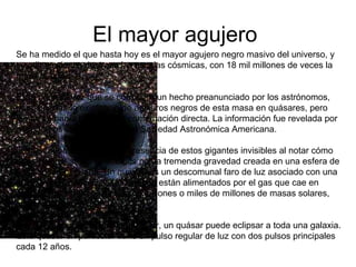 El mayor agujero  Se ha medido el que hasta hoy es el mayor agujero negro masivo del universo, y sus dimensiones destroza las escalas cósmicas, con 18 mil millones de veces la masa del Sol Es la primera vez que se corrobora un hecho preanunciado por los astrónomos, que sugerían la existencia de agujeros negros de esta masa en quásares, pero jamás se había logrado una confirmación directa. La información fue revelada por astrónomos en la reunión de la Sociedad Astronómica Americana. Los astrónomos detectan la presencia de estos gigantes invisibles al notar cómo otros objetos se ven afectados por la tremenda gravedad creada en una esfera de espacio tan pequeña. Un quásar, es un descomunal faro de luz asociado con una galaxia en desarrollo, y se cree que están alimentados por el gas que cae en gigantescos agujeros negros de millones o miles de millones de masas solares, informa Novaciencia. Aunque menor que el Sistema Solar, un quásar puede eclipsar a toda una galaxia. Este quásar en particular tiene un pulso regular de luz con dos pulsos principales cada 12 años. 