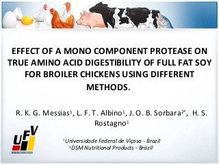 EFFECT OF A MONO COMPONENT PROTEASE ON
TRUE AMINO ACID DIGESTIBILITY OF FULL FAT SOY
FOR BROILER CHICKENS USING DIFFERENT
METHODS.
R. K. G. Messias1, L. F. T. Albino1, J. O. B. Sorbara2*, H. S.
Rostagno1
Universidade Federal de Viçosa - Brazil
2
DSM Nutritional Products - Brazil

1

 
