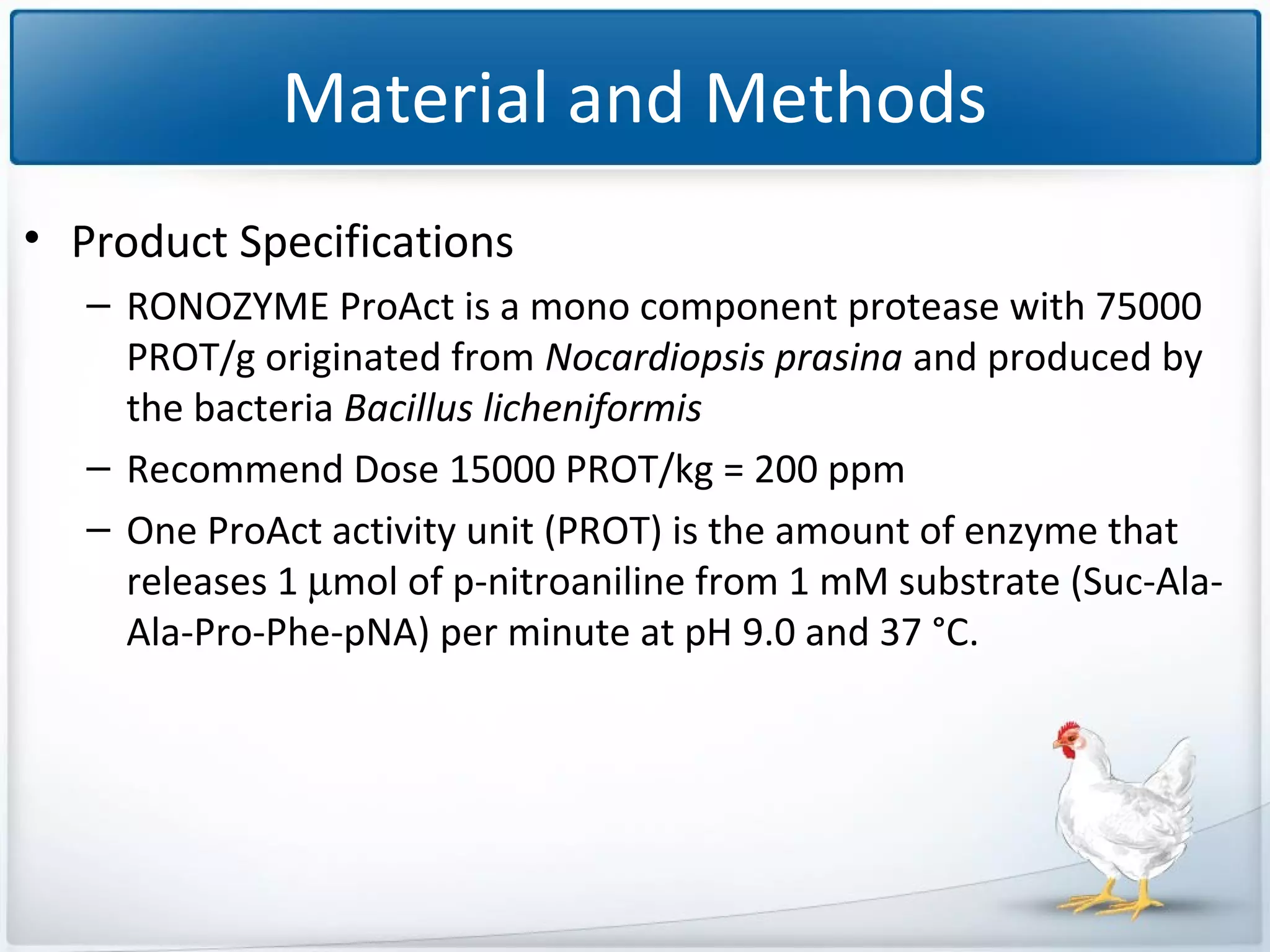 Material and Methods
• Product Specifications
– RONOZYME ProAct is a mono component protease with 75000
PROT/g originated from Nocardiopsis prasina and produced by
the bacteria Bacillus licheniformis
– Recommend Dose 15000 PROT/kg = 200 ppm
– One ProAct activity unit (PROT) is the amount of enzyme that
releases 1 µmol of p-nitroaniline from 1 mM substrate (Suc-AlaAla-Pro-Phe-pNA) per minute at pH 9.0 and 37 °C.

 