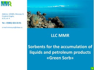 1
LLC MMR
Sorbents for the accumulation of
liquids and petroleum products
«Green Sorb»
Address: 105005, Moscow, St.
Friedrich Engels,
d.23, str. 4
Tel. +7(985) 423-33-91
e-mail:minresurs@inbox.ru
 