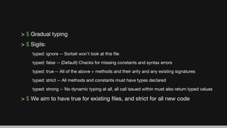 > $ Gradual typing
> $ Sigils:
typed: ignore -- Sorbet won’t look at this ﬁle
typed: false -- (Default) Checks for missing constants and syntax errors
typed: true -- All of the above + methods and their arity and any existing signatures
typed: strict -- All methods and constants must have types declared
typed: strong -- No dynamic typing at all, all call issued within must also return typed values
> $ We aim to have true for existing ﬁles, and strict for all new code
 