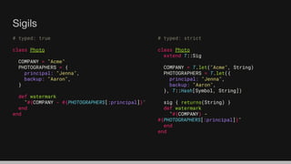 Sigils
# typed: true
class Photo
COMPANY = "Acme"
PHOTOGRAPHERS = {
principal: "Jenna",
backup: "Aaron",
}
def watermark
"#{COMPANY - #{PHOTOGRAPHERS[:principal]}"
end
end
# typed: strict
class Photo
extend T::Sig
COMPANY = T.let("Acme", String)
PHOTOGRAPHERS = T.let({
principal: "Jenna",
backup: "Aaron",
}, T::Hash[Symbol, String])
sig { returns(String) }
def watermark
"#{COMPANY} -
#{PHOTOGRAPHERS[:principal]}"
end
end
 