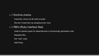 > $ Runtime checks
Important, since not all code is typed
We don’t treat them as exceptions (for now)
> $ RBI’s (Ruby Interface ﬁles)
Used to declare types for dependencies or dynamically generated code
Separate ﬁles
Not “real” code
Valid Ruby
 