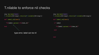 T.nilable to enforce nil checks
sig {params(label:
T.nilable(String)).returns(T.nilable(String))}
def label_id(label)
"#{label.upcase}-#{item_id}"
end
sig {params(label:
T.nilable(String)).returns(T.nilable(String))}
def label_id(label)
if label
"#{label.upcase}-#{item_id}"
end
end
type error, label can be nil
 