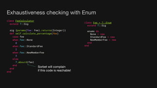 Exhaustiveness checking with Enum
class FeeCalculator
extend T::Sig
sig {params(fee: Fee).returns(Integer)}
def self.calculate_percentage(fee)
case fee
when Fee::None
0
when Fee::StandardFee
2
when Fee::NewMemberFee
3
else
T.absurd(fee)
end
end
end
class Fee < T::Enum
extend T::Sig
enums do
None = new
StandardFee = new
NewMemberFee = new
end
end
Sorbet will complain
if this code is reachable!
 